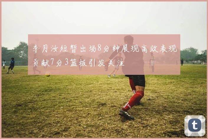 李月汝短暂出场8分钟展现高效表现贡献7分3篮板引发关注