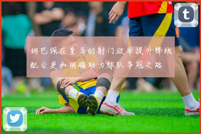 姆巴佩在皇马的射门效率提升锋线配合更加明确助力球队争冠之路