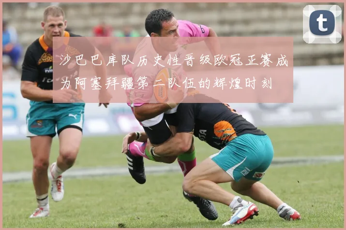 沙巴巴库队历史性晋级欧冠正赛成为阿塞拜疆第二队伍的辉煌时刻
