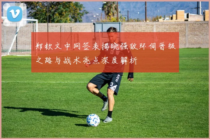 郑钦文中网签表揭晓强敌环伺晋级之路与战术亮点深度解析