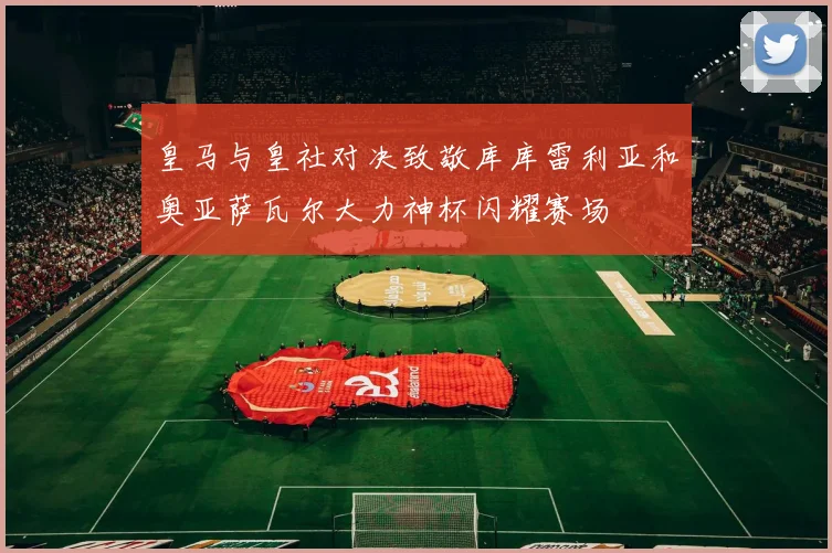 皇马与皇社对决致敬库库雷利亚和奥亚萨瓦尔大力神杯闪耀赛场