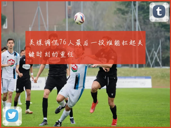 美媒调侃76人最后一投谁能扛起关键时刻的重任