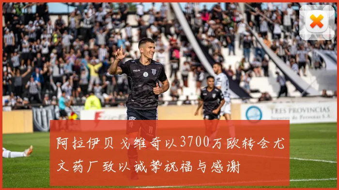 阿拉伊贝戈维奇以3700万欧转会尤文药厂致以诚挚祝福与感谢